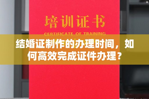 元谋结婚证制作的办理时间，如何高效完成证件办理？
